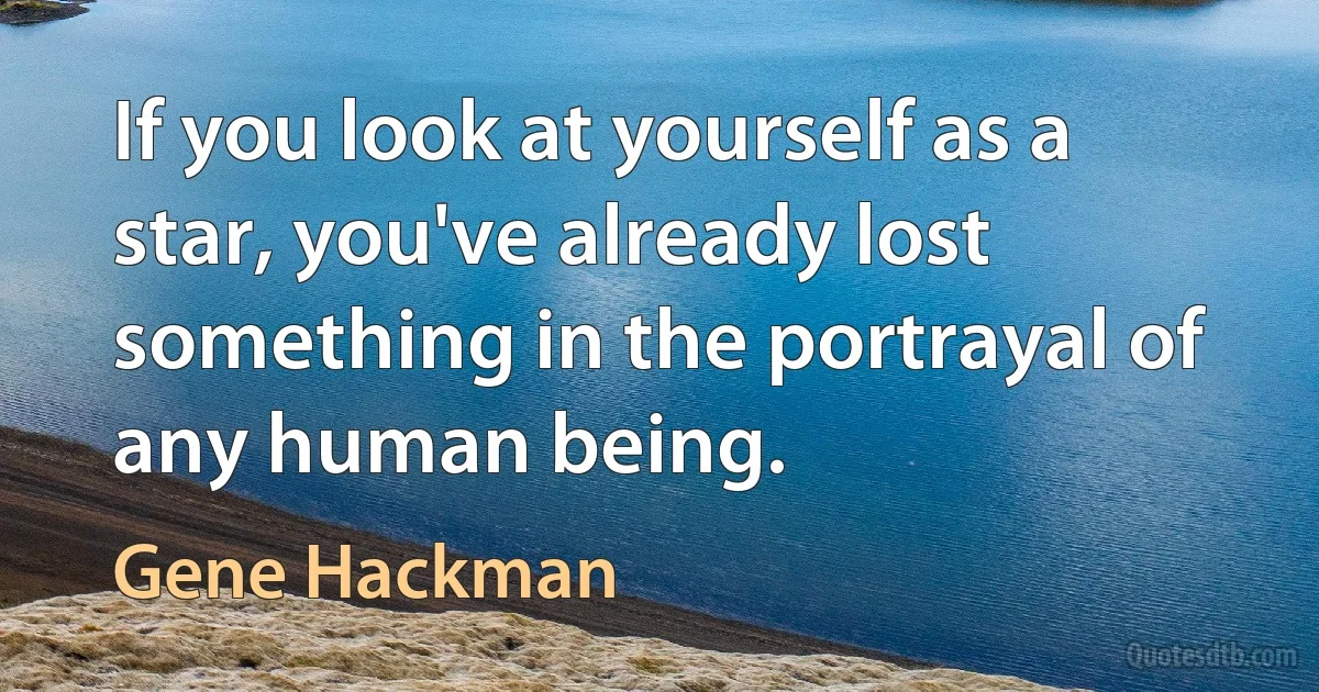 If you look at yourself as a star, you've already lost something in the portrayal of any human being. (Gene Hackman)