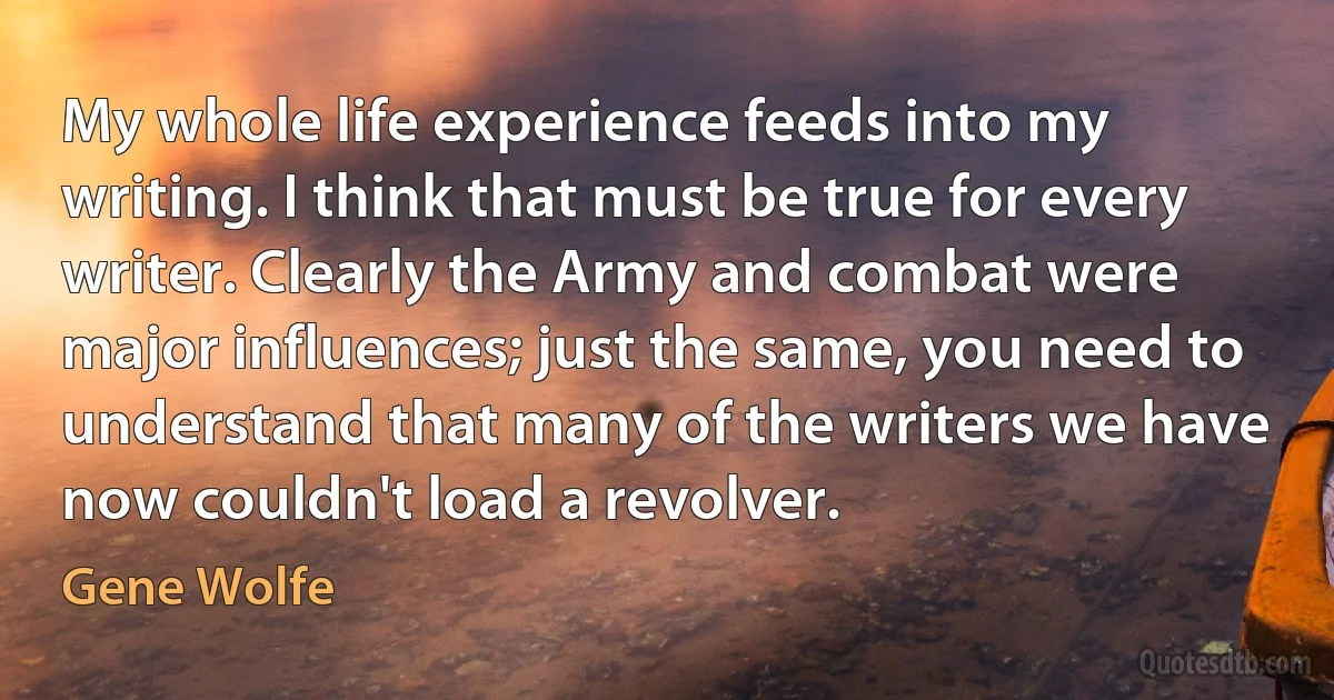 My whole life experience feeds into my writing. I think that must be true for every writer. Clearly the Army and combat were major influences; just the same, you need to understand that many of the writers we have now couldn't load a revolver. (Gene Wolfe)