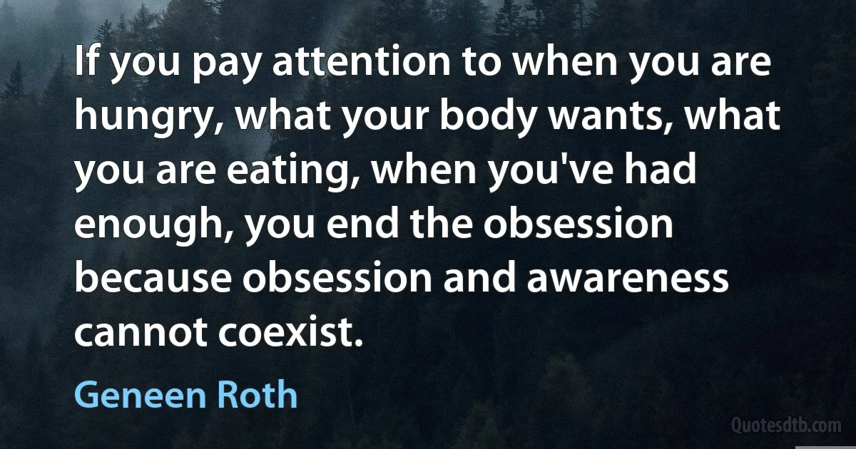 If you pay attention to when you are hungry, what your body wants, what you are eating, when you've had enough, you end the obsession because obsession and awareness cannot coexist. (Geneen Roth)