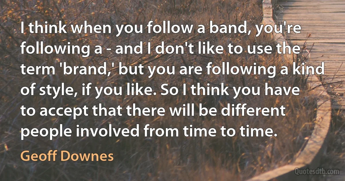 I think when you follow a band, you're following a - and I don't like to use the term 'brand,' but you are following a kind of style, if you like. So I think you have to accept that there will be different people involved from time to time. (Geoff Downes)