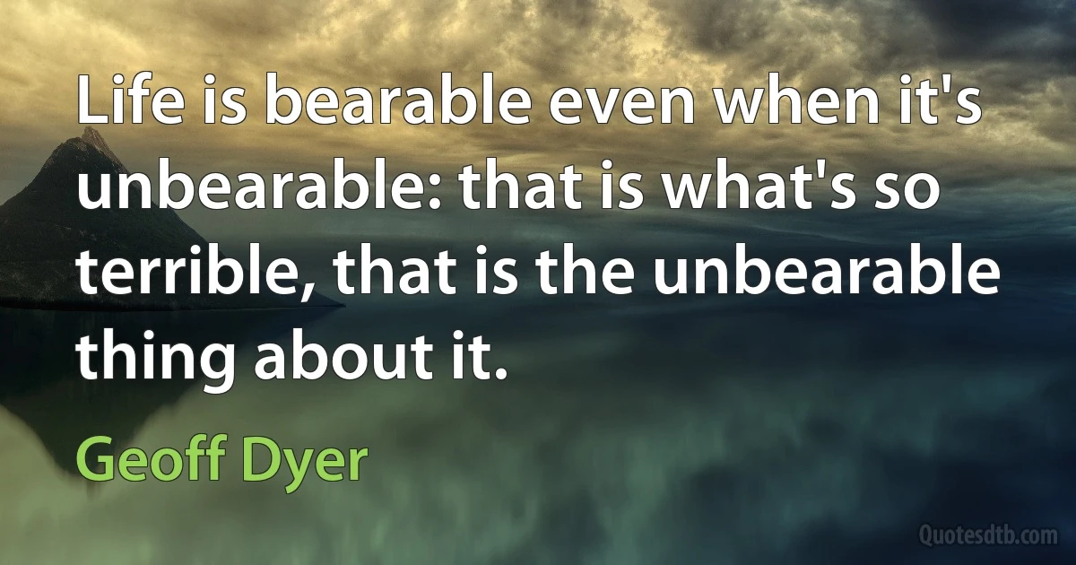 Life is bearable even when it's unbearable: that is what's so terrible, that is the unbearable thing about it. (Geoff Dyer)