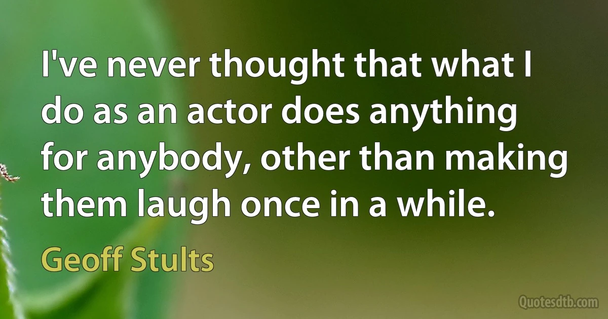 I've never thought that what I do as an actor does anything for anybody, other than making them laugh once in a while. (Geoff Stults)