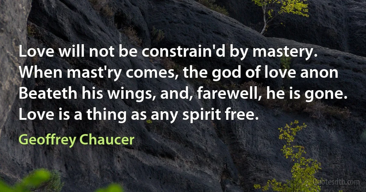 Love will not be constrain'd by mastery.
When mast'ry comes, the god of love anon
Beateth his wings, and, farewell, he is gone.
Love is a thing as any spirit free. (Geoffrey Chaucer)