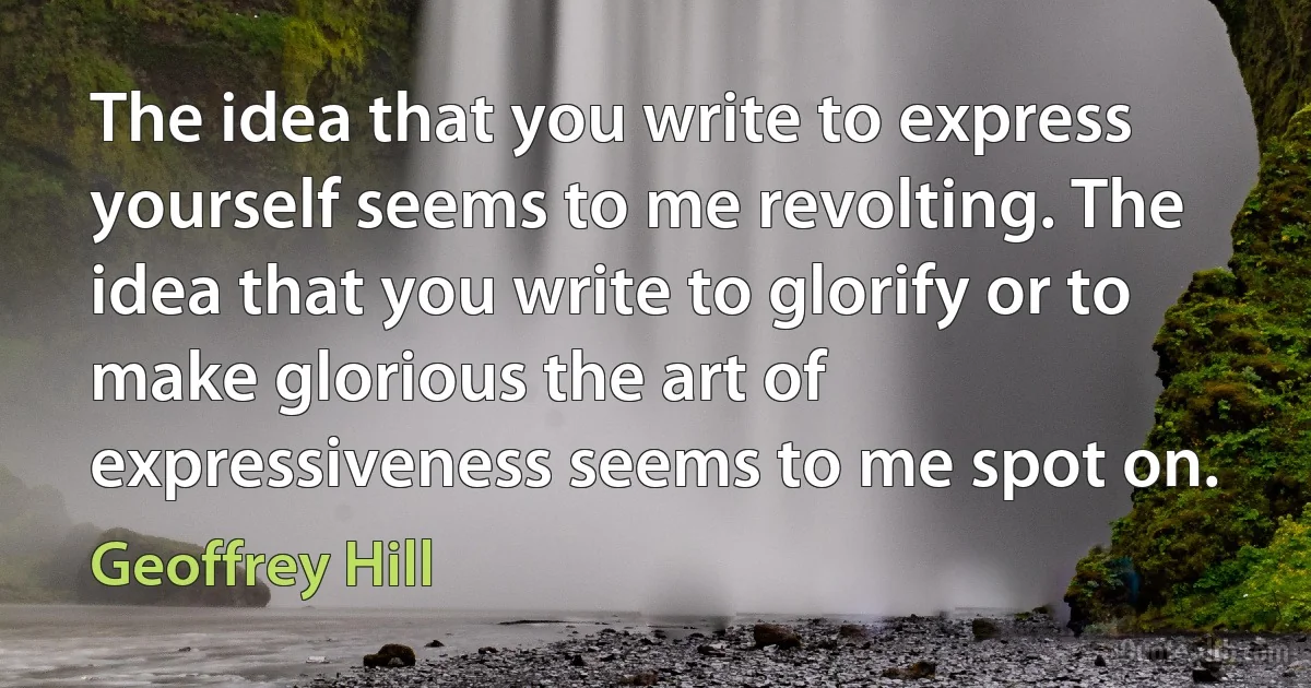 The idea that you write to express yourself seems to me revolting. The idea that you write to glorify or to make glorious the art of expressiveness seems to me spot on. (Geoffrey Hill)