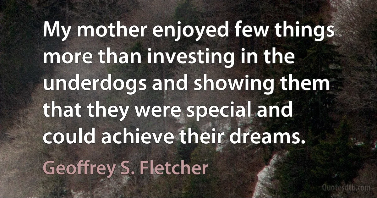 My mother enjoyed few things more than investing in the underdogs and showing them that they were special and could achieve their dreams. (Geoffrey S. Fletcher)