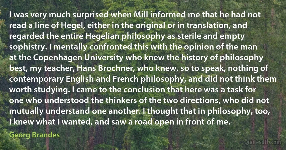 I was very much surprised when Mill informed me that he had not read a line of Hegel, either in the original or in translation, and regarded the entire Hegelian philosophy as sterile and empty sophistry. I mentally confronted this with the opinion of the man at the Copenhagen University who knew the history of philosophy best, my teacher, Hans Brochner, who knew, so to speak, nothing of contemporary English and French philosophy, and did not think them worth studying. I came to the conclusion that here was a task for one who understood the thinkers of the two directions, who did not mutually understand one another. I thought that in philosophy, too, I knew what I wanted, and saw a road open in front of me. (Georg Brandes)