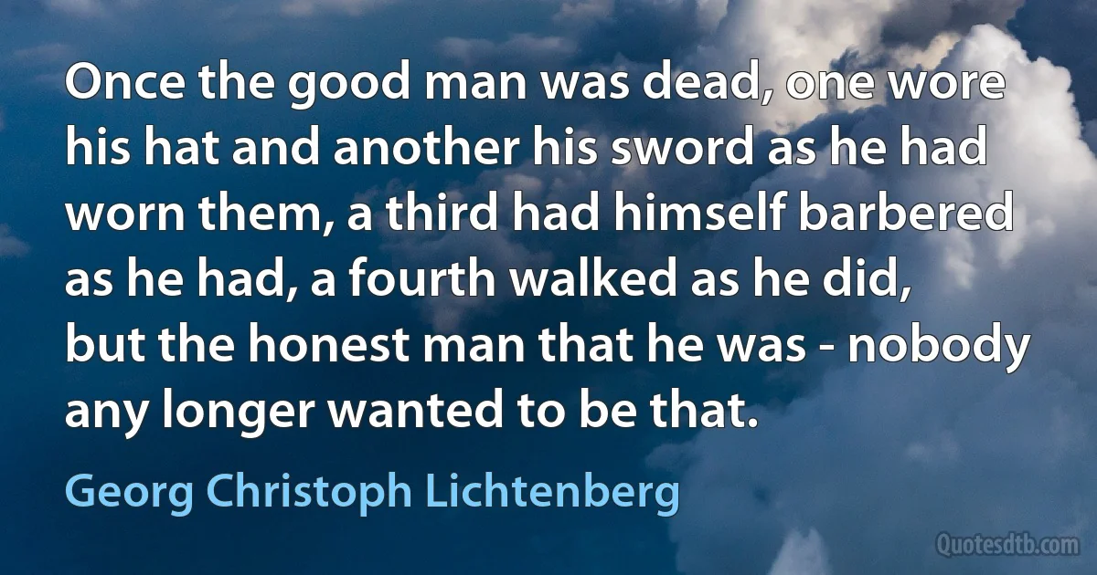 Once the good man was dead, one wore his hat and another his sword as he had worn them, a third had himself barbered as he had, a fourth walked as he did, but the honest man that he was - nobody any longer wanted to be that. (Georg Christoph Lichtenberg)