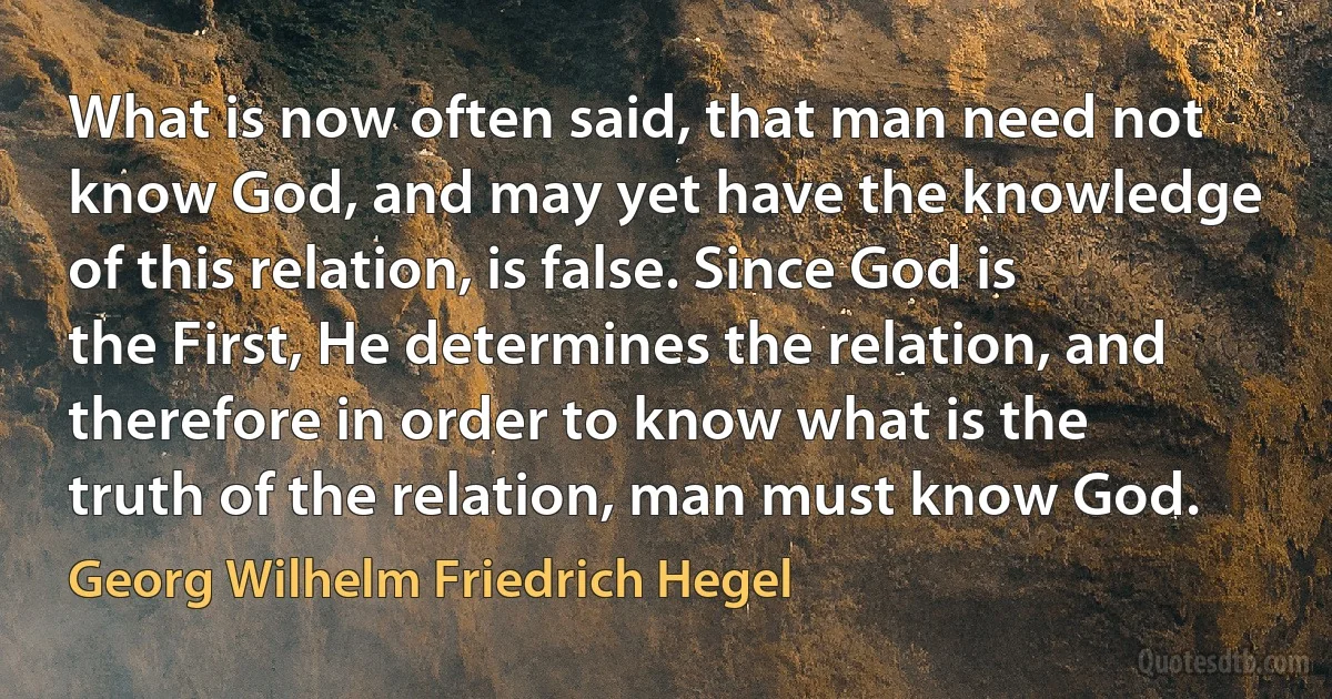 What is now often said, that man need not know God, and may yet have the knowledge of this relation, is false. Since God is the First, He determines the relation, and therefore in order to know what is the truth of the relation, man must know God. (Georg Wilhelm Friedrich Hegel)