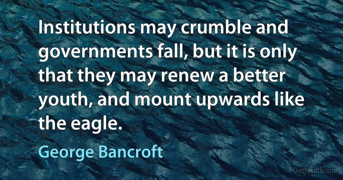 Institutions may crumble and governments fall, but it is only that they may renew a better youth, and mount upwards like the eagle. (George Bancroft)