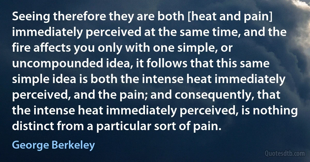 Seeing therefore they are both [heat and pain] immediately perceived at the same time, and the fire affects you only with one simple, or uncompounded idea, it follows that this same simple idea is both the intense heat immediately perceived, and the pain; and consequently, that the intense heat immediately perceived, is nothing distinct from a particular sort of pain. (George Berkeley)