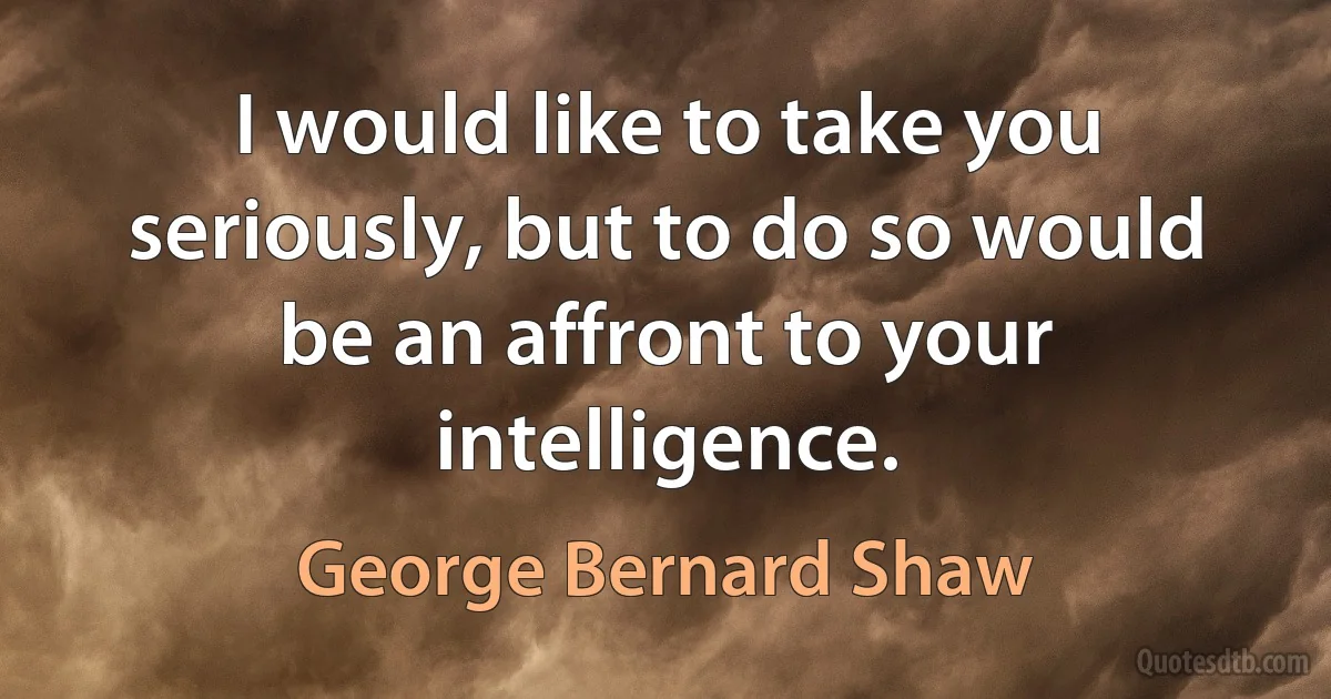 I would like to take you seriously, but to do so would be an affront to your intelligence. (George Bernard Shaw)