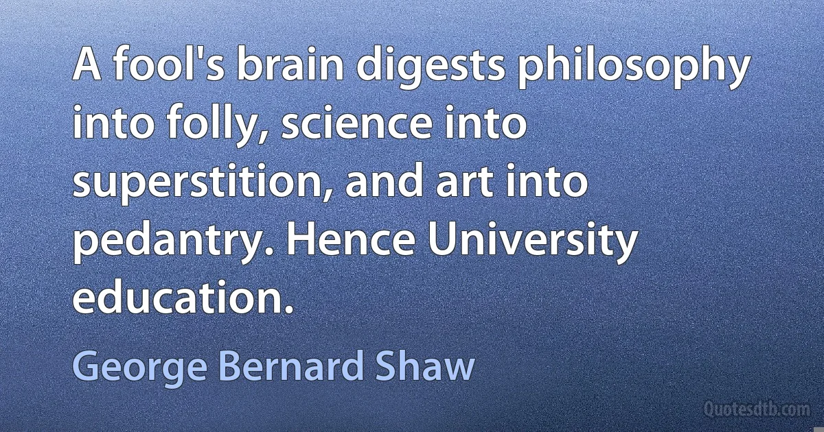 A fool's brain digests philosophy into folly, science into superstition, and art into pedantry. Hence University education. (George Bernard Shaw)