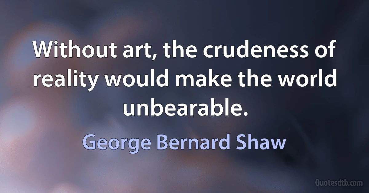 Without art, the crudeness of reality would make the world unbearable. (George Bernard Shaw)