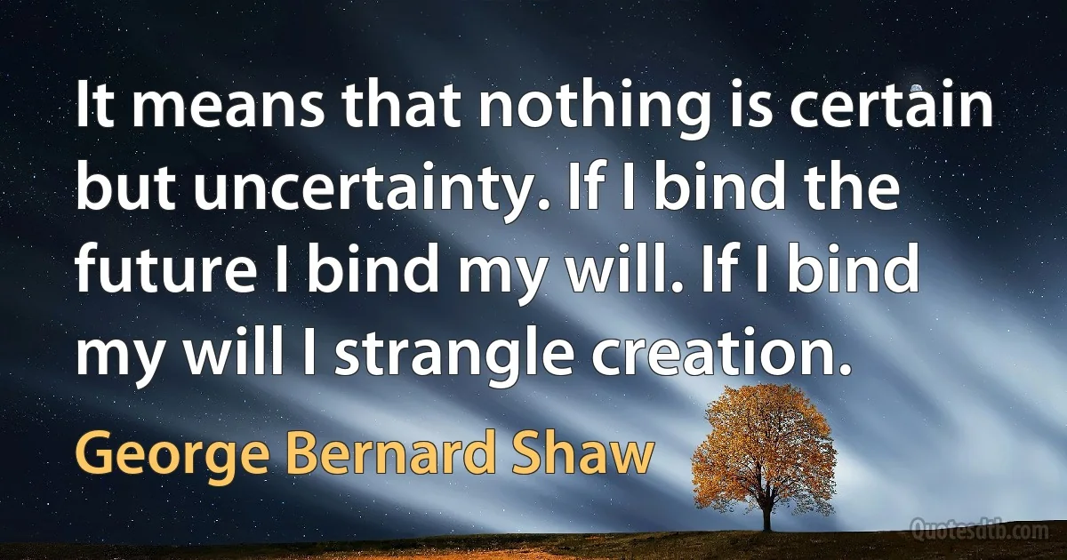 It means that nothing is certain but uncertainty. If I bind the future I bind my will. If I bind my will I strangle creation. (George Bernard Shaw)