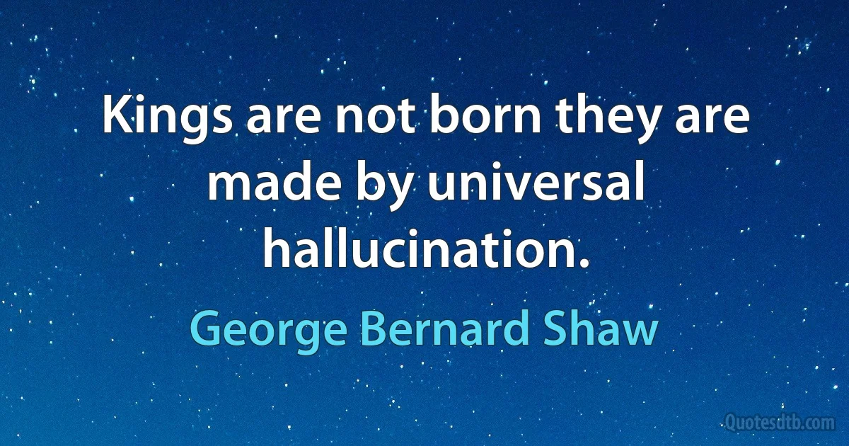 Kings are not born they are made by universal hallucination. (George Bernard Shaw)