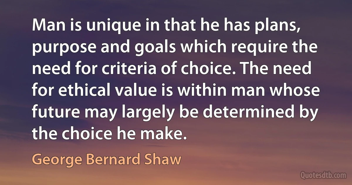 Man is unique in that he has plans, purpose and goals which require the need for criteria of choice. The need for ethical value is within man whose future may largely be determined by the choice he make. (George Bernard Shaw)