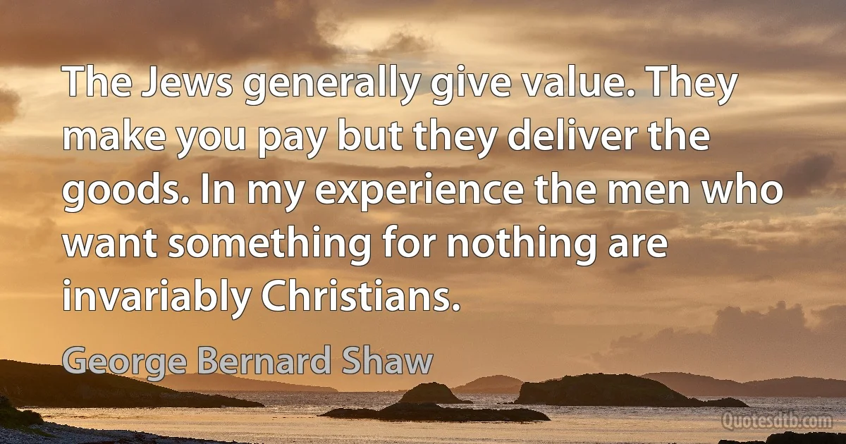 The Jews generally give value. They make you pay but they deliver the goods. In my experience the men who want something for nothing are invariably Christians. (George Bernard Shaw)