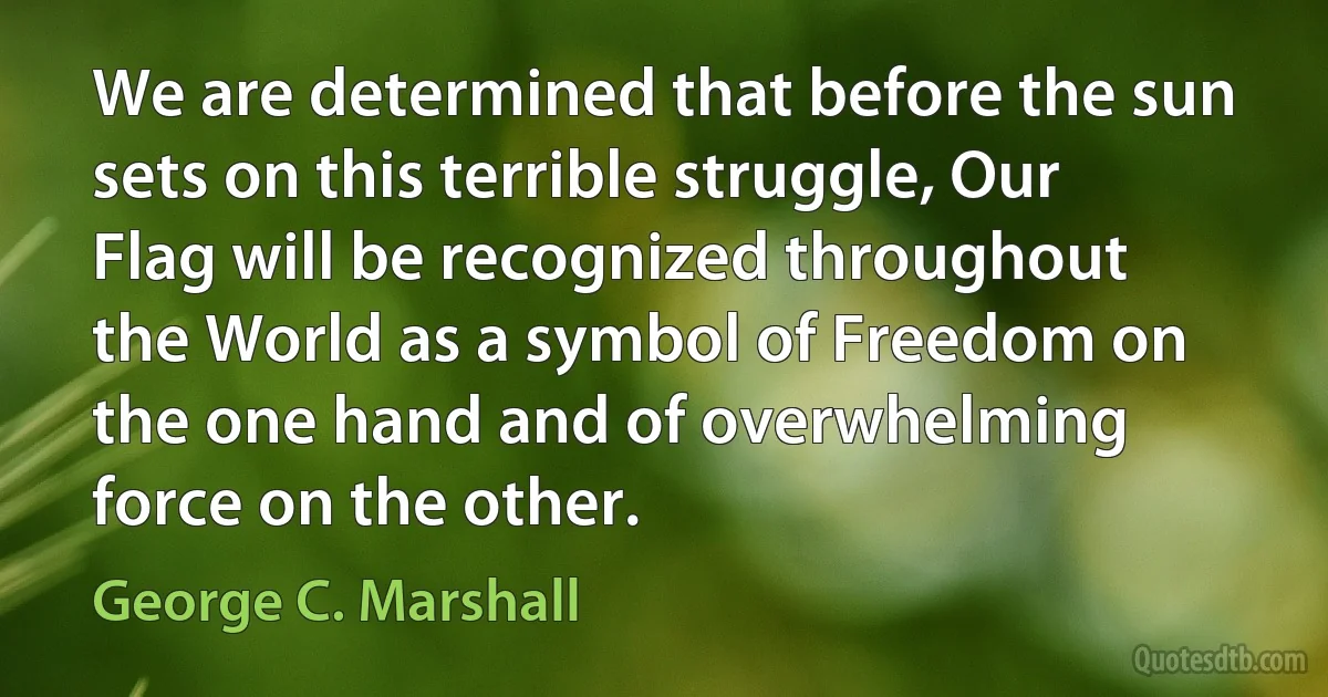 We are determined that before the sun sets on this terrible struggle, Our Flag will be recognized throughout the World as a symbol of Freedom on the one hand and of overwhelming force on the other. (George C. Marshall)