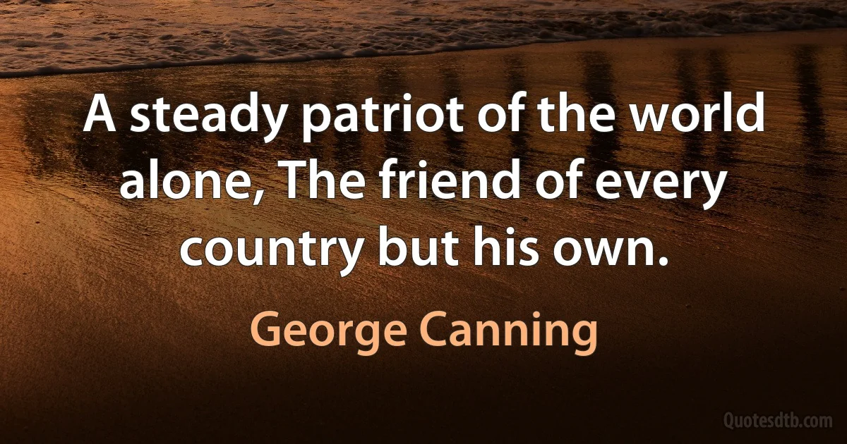 A steady patriot of the world alone, The friend of every country but his own. (George Canning)