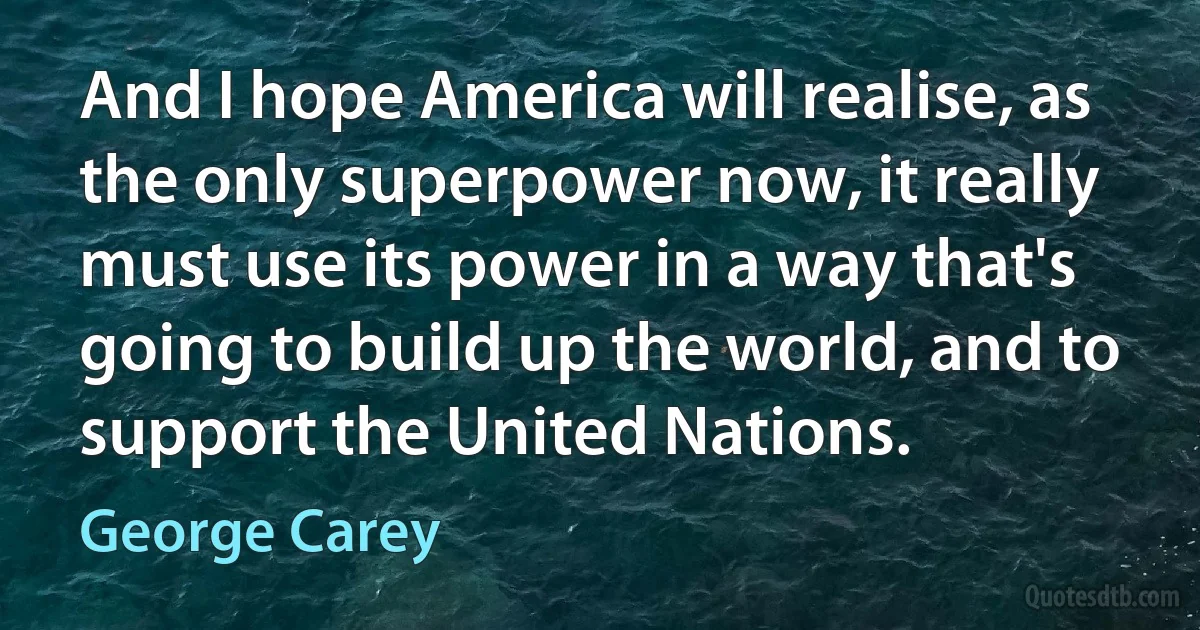 And I hope America will realise, as the only superpower now, it really must use its power in a way that's going to build up the world, and to support the United Nations. (George Carey)