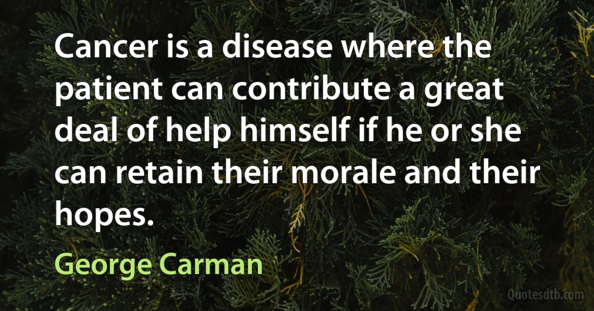 Cancer is a disease where the patient can contribute a great deal of help himself if he or she can retain their morale and their hopes. (George Carman)