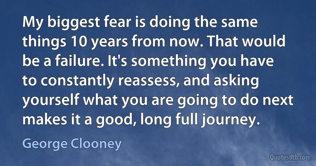 My biggest fear is doing the same things 10 years from now. That would be a failure. It's something you have to constantly reassess, and asking yourself what you are going to do next makes it a good, long full journey. (George Clooney)