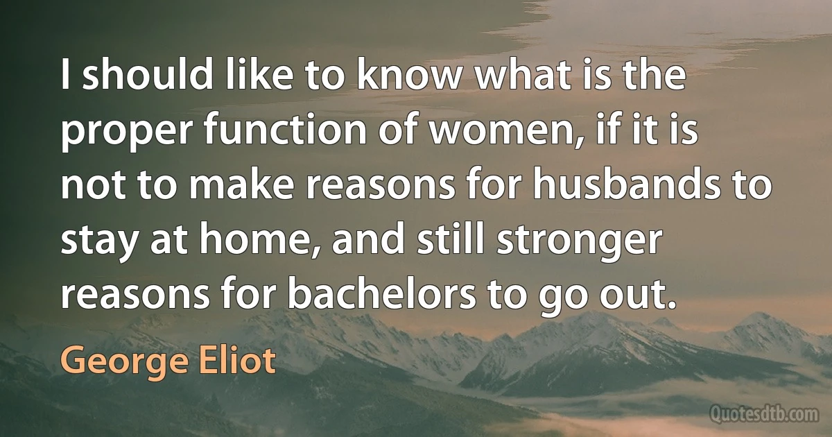 I should like to know what is the proper function of women, if it is not to make reasons for husbands to stay at home, and still stronger reasons for bachelors to go out. (George Eliot)