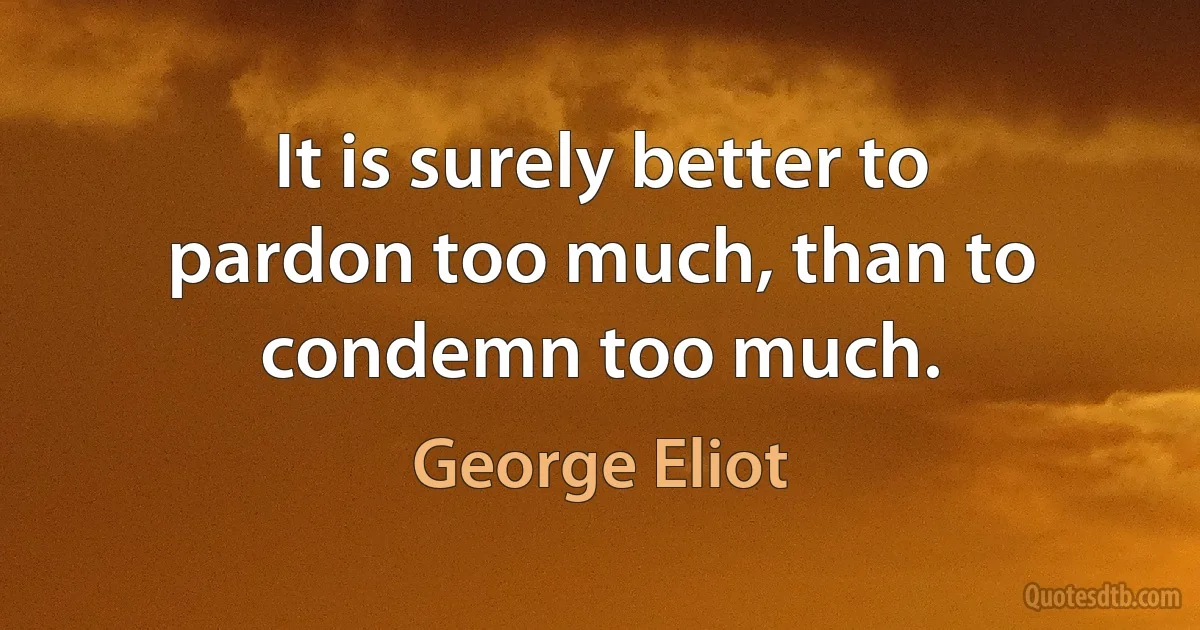 It is surely better to pardon too much, than to condemn too much. (George Eliot)