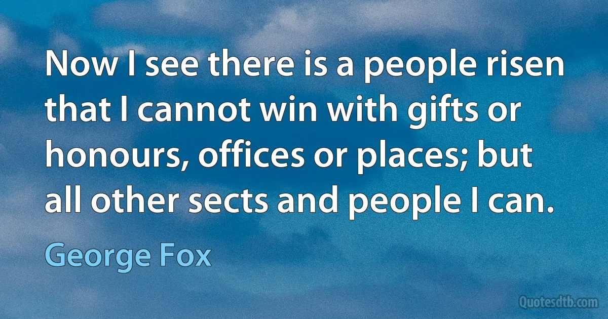 Now I see there is a people risen that I cannot win with gifts or honours, offices or places; but all other sects and people I can. (George Fox)