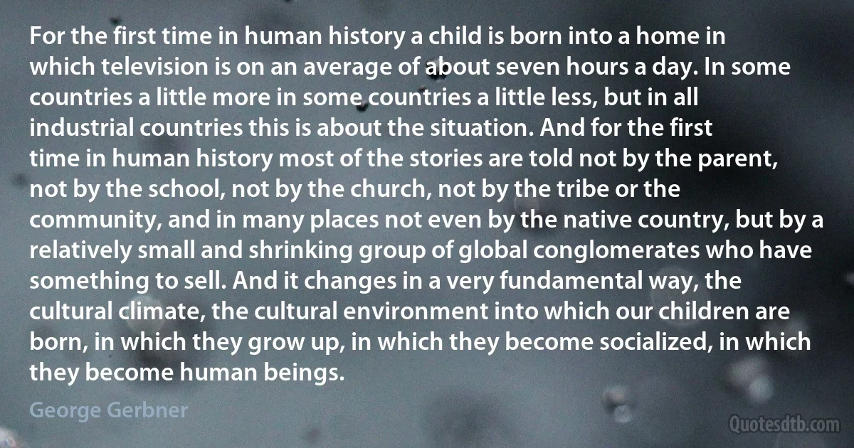 For the first time in human history a child is born into a home in which television is on an average of about seven hours a day. In some countries a little more in some countries a little less, but in all industrial countries this is about the situation. And for the first time in human history most of the stories are told not by the parent, not by the school, not by the church, not by the tribe or the community, and in many places not even by the native country, but by a relatively small and shrinking group of global conglomerates who have something to sell. And it changes in a very fundamental way, the cultural climate, the cultural environment into which our children are born, in which they grow up, in which they become socialized, in which they become human beings. (George Gerbner)