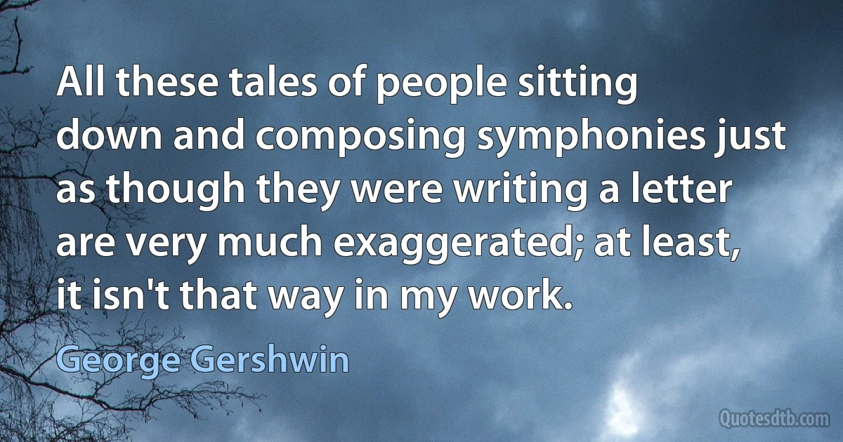 All these tales of people sitting down and composing symphonies just as though they were writing a letter are very much exaggerated; at least, it isn't that way in my work. (George Gershwin)