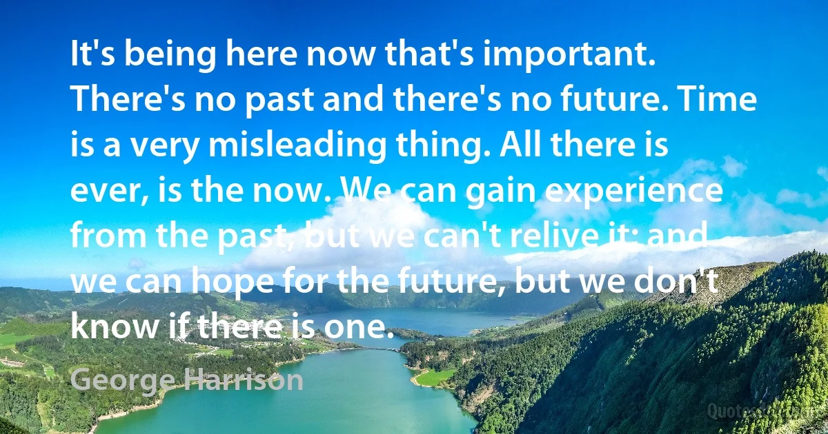 It's being here now that's important. There's no past and there's no future. Time is a very misleading thing. All there is ever, is the now. We can gain experience from the past, but we can't relive it; and we can hope for the future, but we don't know if there is one. (George Harrison)