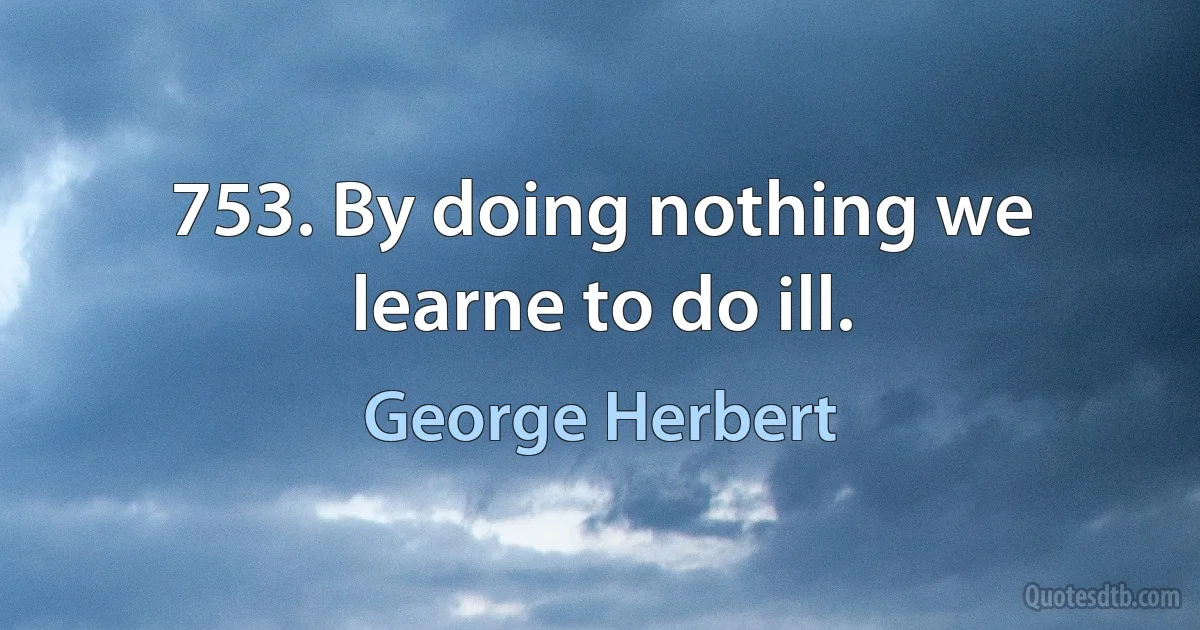 753. By doing nothing we learne to do ill. (George Herbert)