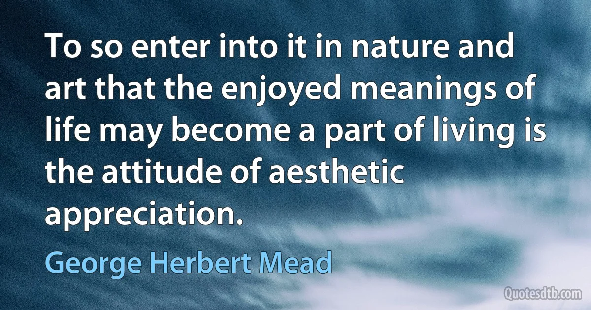 To so enter into it in nature and art that the enjoyed meanings of life may become a part of living is the attitude of aesthetic appreciation. (George Herbert Mead)