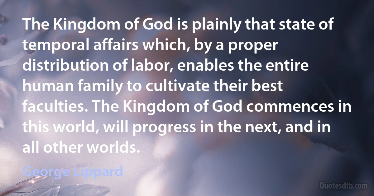 The Kingdom of God is plainly that state of temporal affairs which, by a proper distribution of labor, enables the entire human family to cultivate their best faculties. The Kingdom of God commences in this world, will progress in the next, and in all other worlds. (George Lippard)