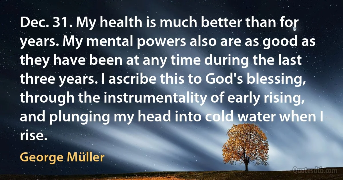 Dec. 31. My health is much better than for years. My mental powers also are as good as they have been at any time during the last three years. I ascribe this to God's blessing, through the instrumentality of early rising, and plunging my head into cold water when I rise. (George Müller)