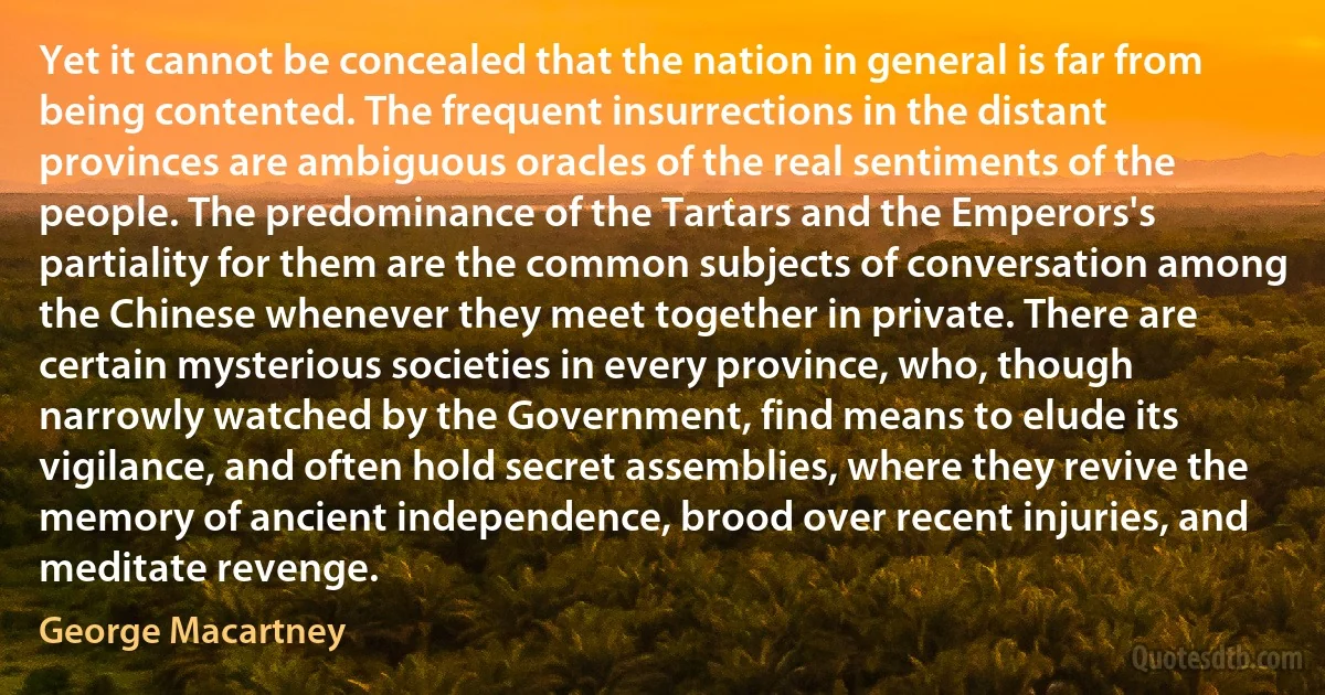 Yet it cannot be concealed that the nation in general is far from being contented. The frequent insurrections in the distant provinces are ambiguous oracles of the real sentiments of the people. The predominance of the Tartars and the Emperors's partiality for them are the common subjects of conversation among the Chinese whenever they meet together in private. There are certain mysterious societies in every province, who, though narrowly watched by the Government, find means to elude its vigilance, and often hold secret assemblies, where they revive the memory of ancient independence, brood over recent injuries, and meditate revenge. (George Macartney)