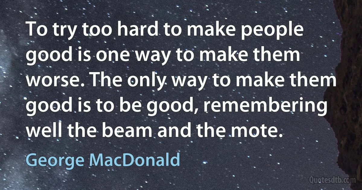 To try too hard to make people good is one way to make them worse. The only way to make them good is to be good, remembering well the beam and the mote. (George MacDonald)