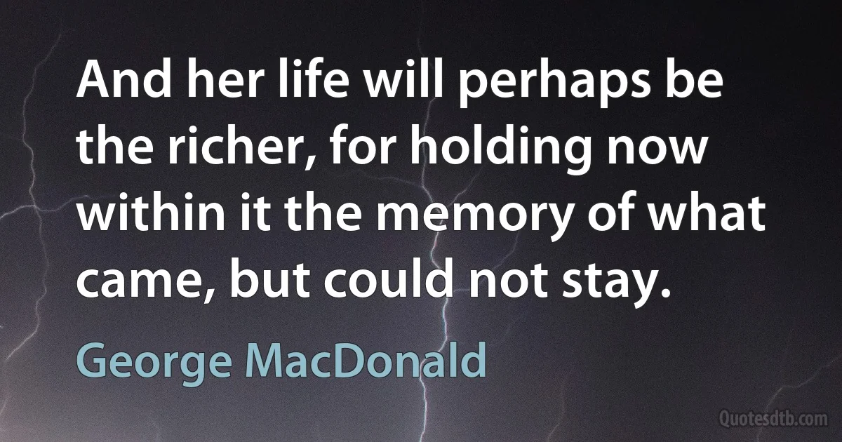 And her life will perhaps be the richer, for holding now within it the memory of what came, but could not stay. (George MacDonald)