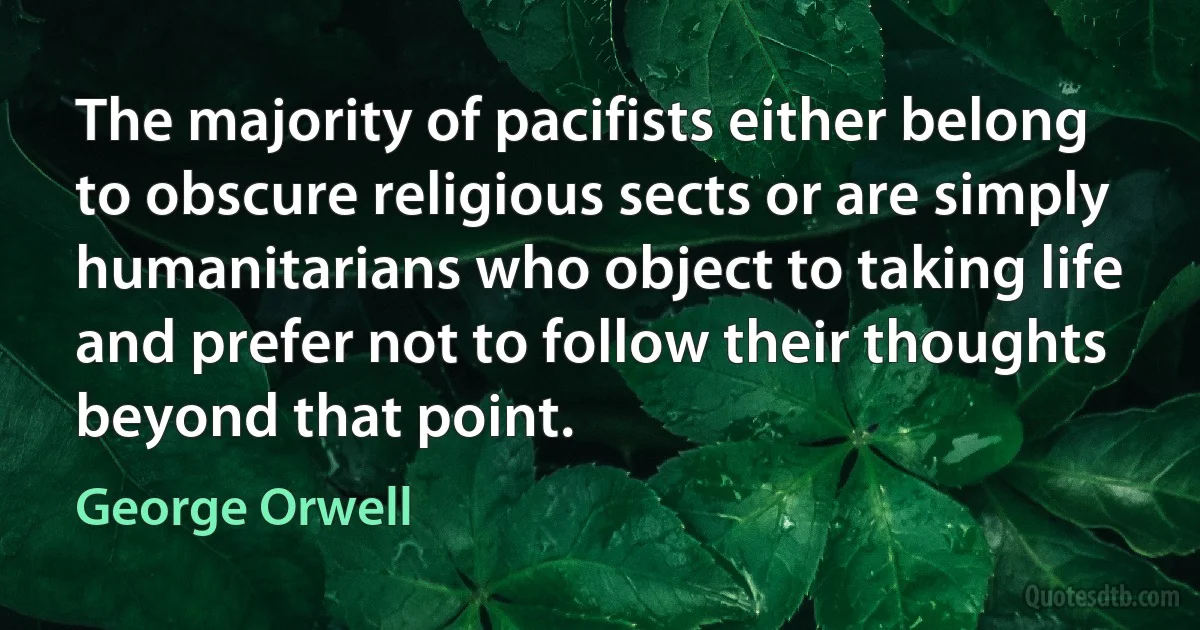 The majority of pacifists either belong to obscure religious sects or are simply humanitarians who object to taking life and prefer not to follow their thoughts beyond that point. (George Orwell)