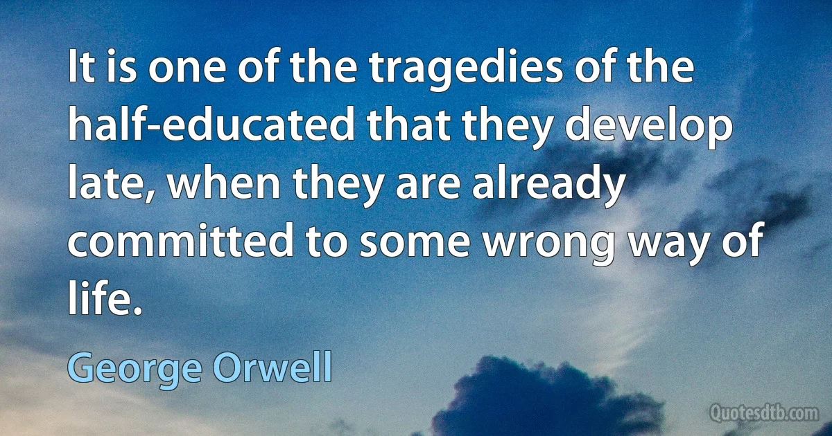 It is one of the tragedies of the half-educated that they develop late, when they are already committed to some wrong way of life. (George Orwell)