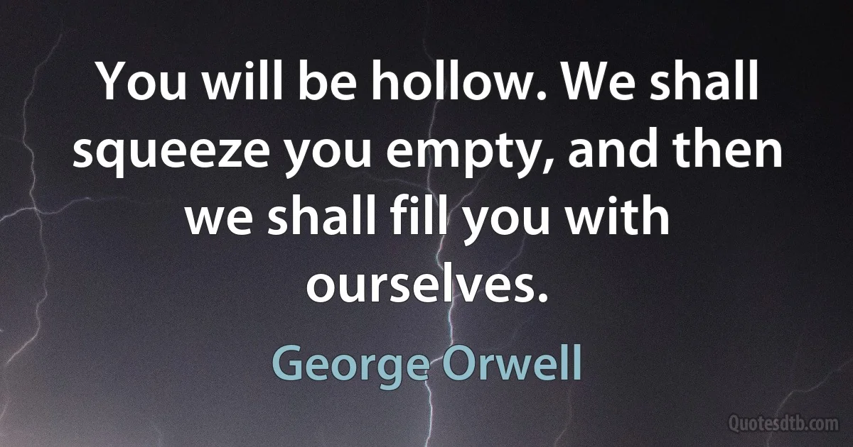 You will be hollow. We shall squeeze you empty, and then we shall fill you with ourselves. (George Orwell)