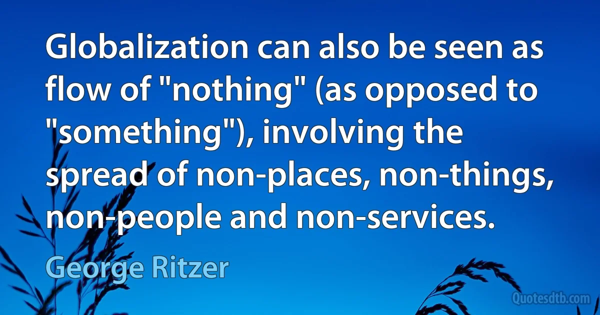 Globalization can also be seen as flow of "nothing" (as opposed to "something"), involving the spread of non-places, non-things, non-people and non-services. (George Ritzer)