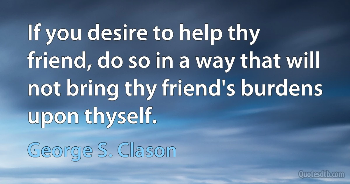 If you desire to help thy friend, do so in a way that will not bring thy friend's burdens upon thyself. (George S. Clason)