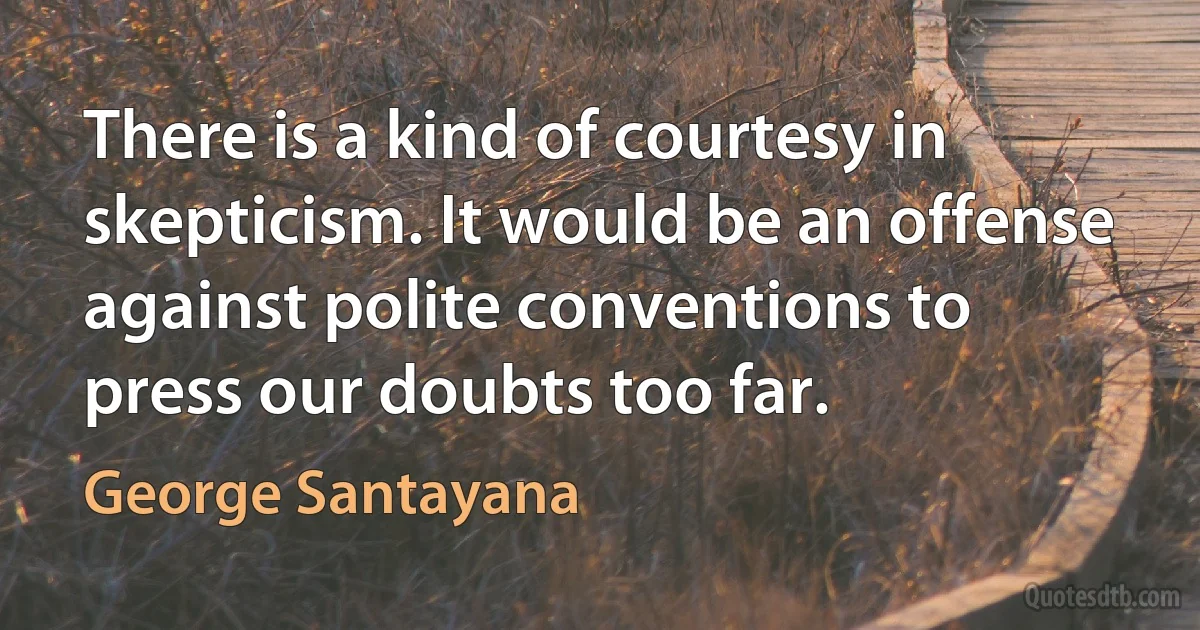 There is a kind of courtesy in skepticism. It would be an offense against polite conventions to press our doubts too far. (George Santayana)