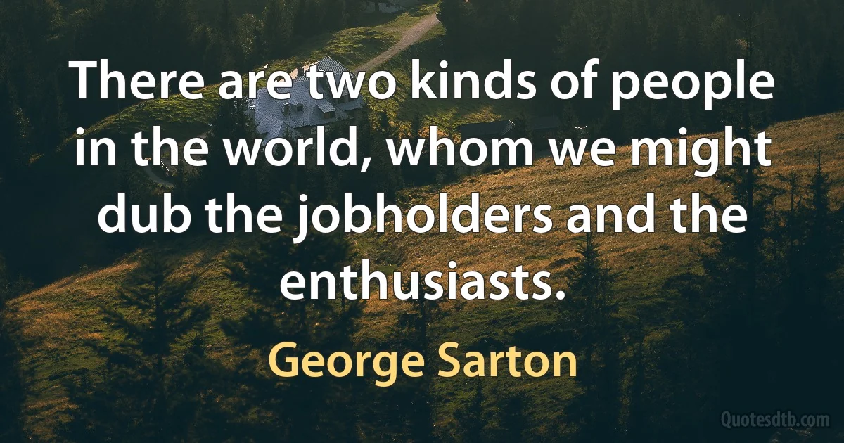 There are two kinds of people in the world, whom we might dub the jobholders and the enthusiasts. (George Sarton)