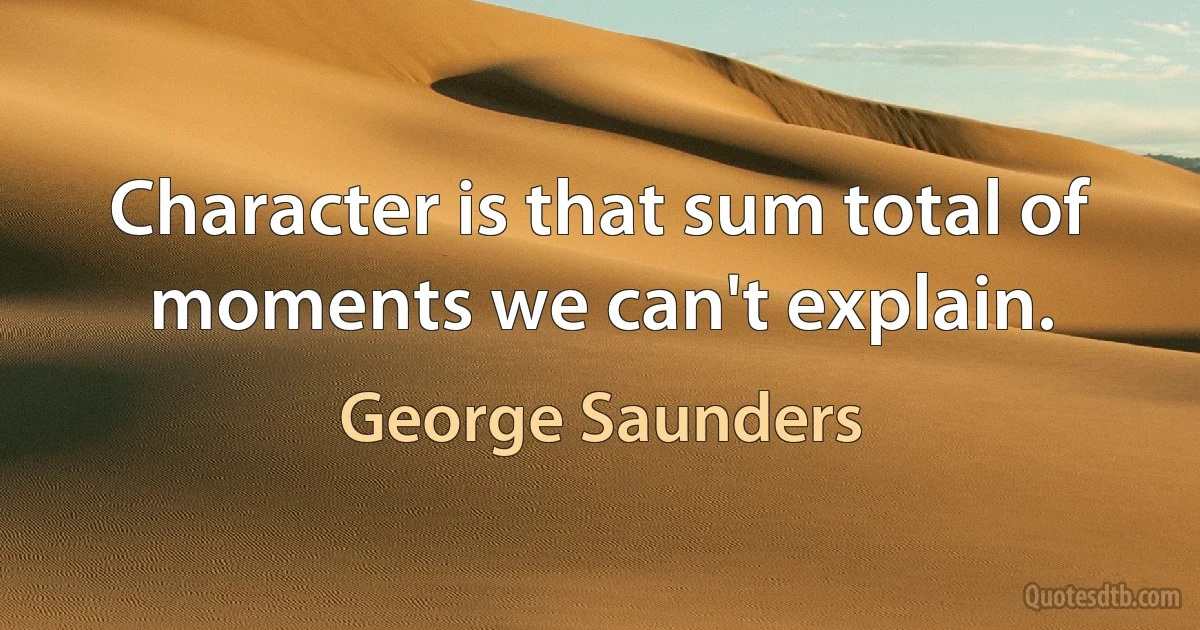 Character is that sum total of moments we can't explain. (George Saunders)