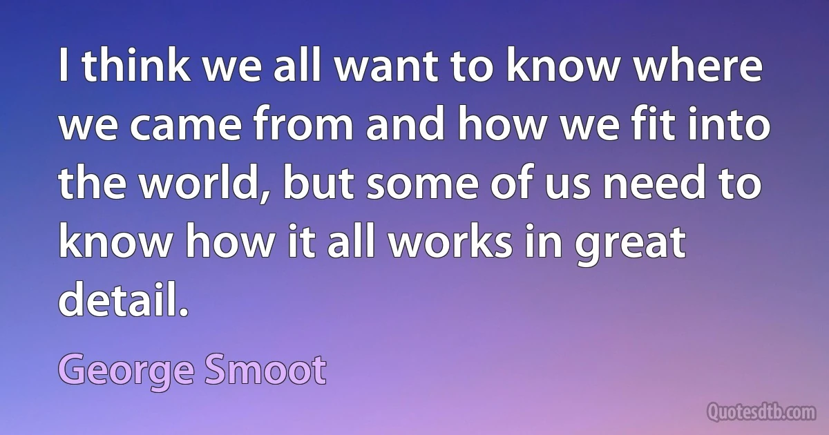 I think we all want to know where we came from and how we fit into the world, but some of us need to know how it all works in great detail. (George Smoot)