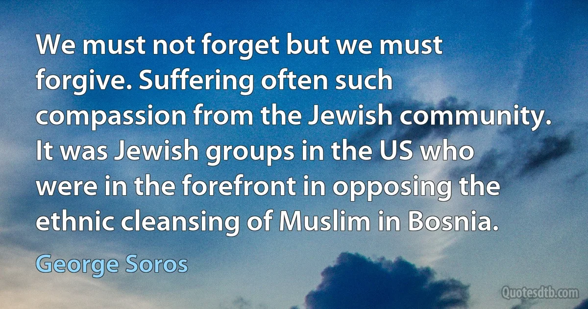 We must not forget but we must forgive. Suffering often such compassion from the Jewish community. It was Jewish groups in the US who were in the forefront in opposing the ethnic cleansing of Muslim in Bosnia. (George Soros)