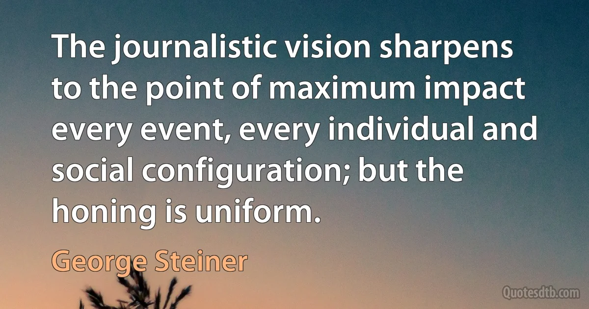 The journalistic vision sharpens to the point of maximum impact every event, every individual and social configuration; but the honing is uniform. (George Steiner)